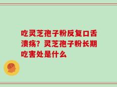 吃灵芝孢子粉反复口舌溃疡？灵芝孢子粉长期吃害处是什么