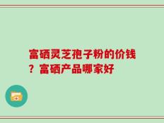 富硒灵芝孢子粉的价钱？富硒产品哪家好
