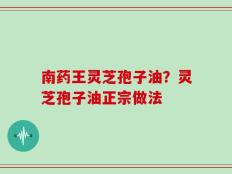 南药王灵芝孢子油？灵芝孢子油正宗做法