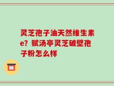 灵芝孢子油天然维生素e？赋汤亭灵芝破壁孢子粉怎么样