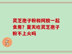 灵芝孢子粉和阿胶一起食用？夏天吃灵芝孢子粉不上火吗