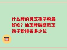 什么牌的灵芝孢子粉最好吃？仙芝牌破壁灵芝孢子粉排名多少位