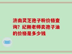 济南灵芝孢子粉价格查询？纪刚老师卖孢子油的价格是多少钱