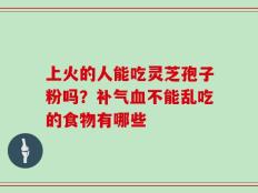 上火的人能吃灵芝孢子粉吗？补气血不能乱吃的食物有哪些
