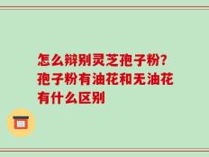 怎么辩别灵芝孢子粉？孢子粉有油花和无油花有什么区别