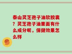 泰山灵芝孢子油软胶囊？灵芝孢子油里面有什么成分呢，保健效果怎么样