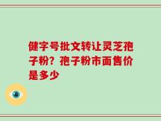 健字号批文转让灵芝孢子粉？孢子粉市面售价是多少