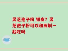 灵芝孢子粉 铁皮？灵芝孢子粉可以和石斛一起吃吗