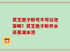 灵芝孢子粉可不可以泡茶喝？灵芝孢子粉开水还是温水泡