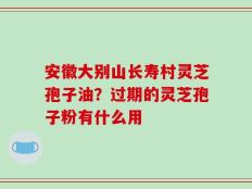安徽大别山长寿村灵芝孢子油？过期的灵芝孢子粉有什么用