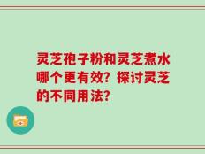 灵芝孢子粉和灵芝煮水哪个更有效？探讨灵芝的不同用法？