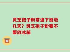 灵芝孢子粉常温下能放几天？灵芝孢子粉要不要放冰箱