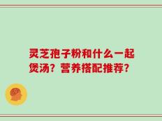 灵芝孢子粉和什么一起煲汤？营养搭配推荐？