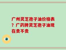 广州灵芝孢子油价格表？广药牌灵芝孢子油现在贵不贵