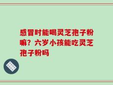 感冒时能喝灵芝孢子粉嘛？六岁小孩能吃灵芝孢子粉吗
