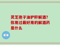 灵芝孢子油护肝解酒？你用过最好用的解酒药是什么