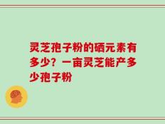 灵芝孢子粉的硒元素有多少？一亩灵芝能产多少孢子粉