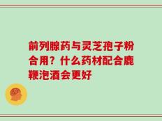 前列腺药与灵芝孢子粉合用？什么药材配合鹿鞭泡酒会更好