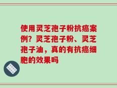使用灵芝孢子粉抗癌案例？灵芝孢子粉、灵芝孢子油，真的有抗癌细胞的效果吗