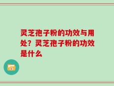 灵芝孢子粉的功效与用处？灵芝孢子粉的功效是什么