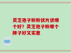 灵芝孢子粉粉状片状哪个好？灵芝孢子粉哪个牌子好又实惠
