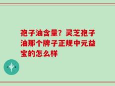 孢子油含量？灵芝孢子油那个牌子正规中元益宝的怎么样