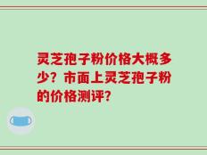 灵芝孢子粉价格大概多少？市面上灵芝孢子粉的价格测评？