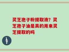 灵芝孢子粉提取液？灵芝孢子油是真的用来灵芝提取的吗