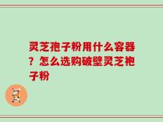 灵芝孢子粉用什么容器？怎么选购破壁灵芝袍子粉