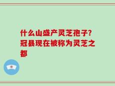 什么山盛产灵芝孢子？冠县现在被称为灵芝之都