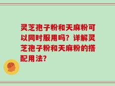 灵芝孢子粉和天麻粉可以同时服用吗？详解灵芝孢子粉和天麻粉的搭配用法？