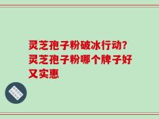 灵芝孢子粉破冰行动？灵芝孢子粉哪个牌子好又实惠