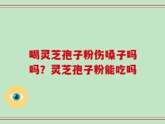 喝灵芝孢子粉伤嗓子吗吗？灵芝孢子粉能吃吗