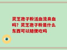 灵芝孢子粉活血流鼻血吗？灵芝孢子粉是什么东西可以随便吃吗
