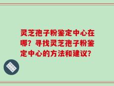 灵芝孢子粉鉴定中心在哪？寻找灵芝孢子粉鉴定中心的方法和建议？