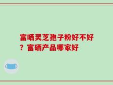 富晒灵芝孢子粉好不好？富硒产品哪家好