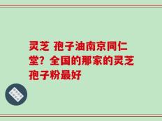 灵芝 孢子油南京同仁堂？全国的那家的灵芝孢子粉最好