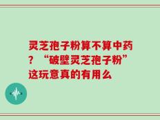 灵芝孢子粉算不算中药？“破壁灵芝孢子粉”这玩意真的有用么