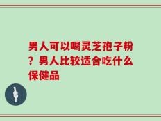 男人可以喝灵芝孢子粉？男人比较适合吃什么保健品