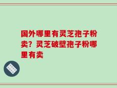 国外哪里有灵芝孢子粉卖？灵芝破壁孢子粉哪里有卖
