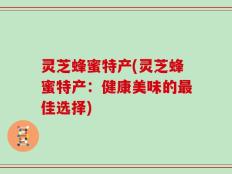 灵芝蜂蜜特产(灵芝蜂蜜特产：健康美味的最佳选择)