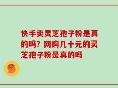 快手卖灵芝孢子粉是真的吗？网购几十元的灵芝孢子粉是真的吗