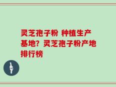 灵芝孢子粉 种植生产基地？灵芝孢子粉产地排行榜