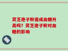 灵芝孢子粉造成血糖升高吗？灵芝孢子粉对血糖的影响