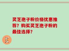 灵芝孢子粉价格优惠推荐？购买灵芝孢子粉的最佳选择？