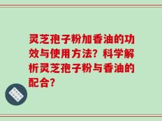 灵芝孢子粉加香油的功效与使用方法？科学解析灵芝孢子粉与香油的配合？
