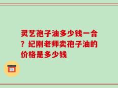 灵艺孢子油多少钱一合？纪刚老师卖孢子油的价格是多少钱