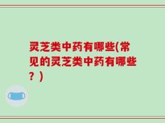 灵芝类中药有哪些(常见的灵芝类中药有哪些？)