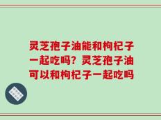 灵芝孢子油能和枸杞子一起吃吗？灵芝孢子油可以和枸杞子一起吃吗