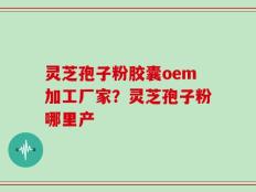 灵芝孢子粉胶囊oem加工厂家？灵芝孢子粉哪里产